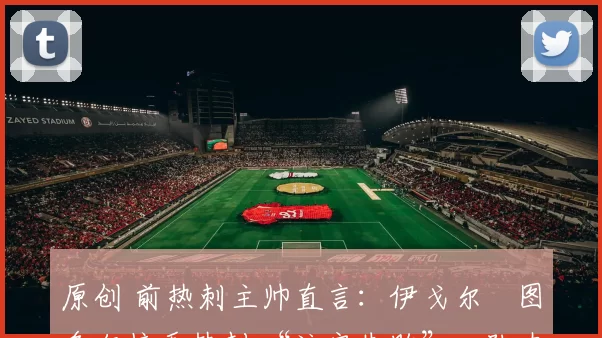 原创 前热刺主帅直言：伊戈尔・图多尔接手热刺 “注定失败”，队内氛围 “ toxic 至极”