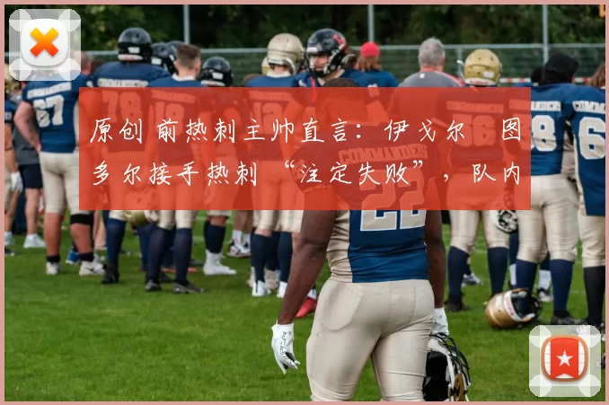 原创 前热刺主帅直言:伊戈尔・图多尔接手热刺 “注定失败”,队内氛围 “ toxic 至极”