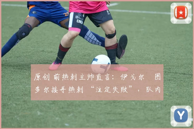 原创 前热刺主帅直言:伊戈尔・图多尔接手热刺 “注定失败”,队内氛围 “ toxic 至极”