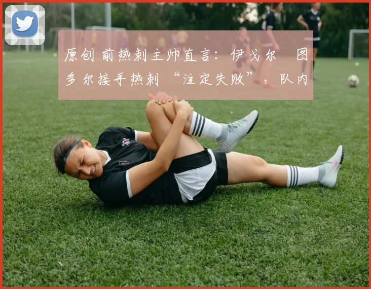 原创 前热刺主帅直言:伊戈尔・图多尔接手热刺 “注定失败”,队内氛围 “ toxic 至极”
