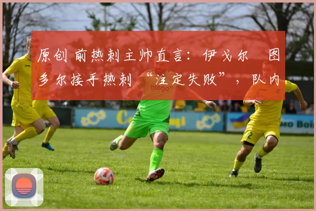 原创 前热刺主帅直言:伊戈尔・图多尔接手热刺 “注定失败”,队内氛围 “ toxic 至极”