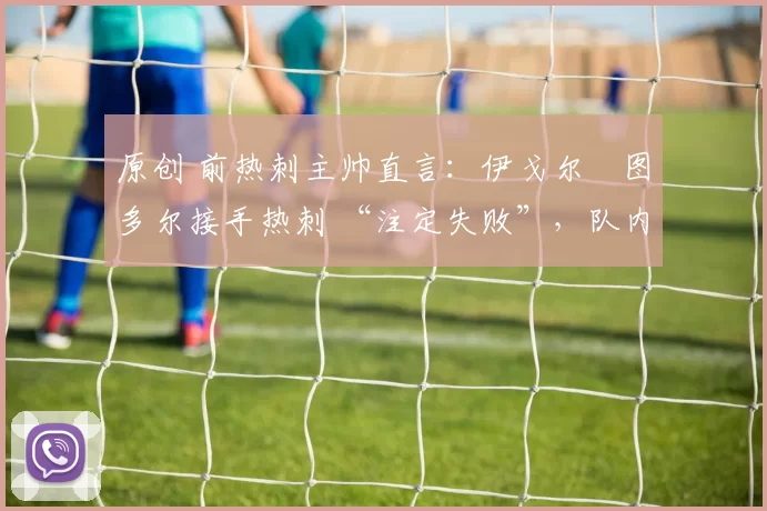 原创 前热刺主帅直言：伊戈尔・图多尔接手热刺 “注定失败”，队内氛围 “ toxic 至极”