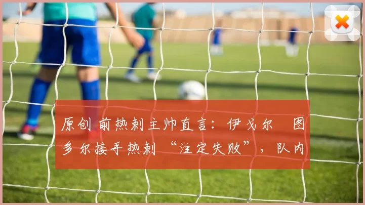 原创 前热刺主帅直言:伊戈尔・图多尔接手热刺 “注定失败”,队内氛围 “ toxic 至极”