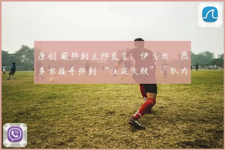 原创 前热刺主帅直言:伊戈尔・图多尔接手热刺 “注定失败”,队内氛围 “ toxic 至极”