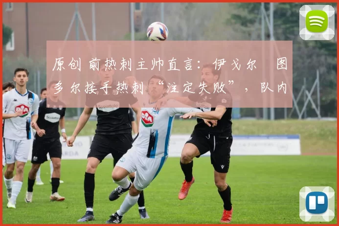 原创 前热刺主帅直言:伊戈尔・图多尔接手热刺 “注定失败”,队内氛围 “ toxic 至极”