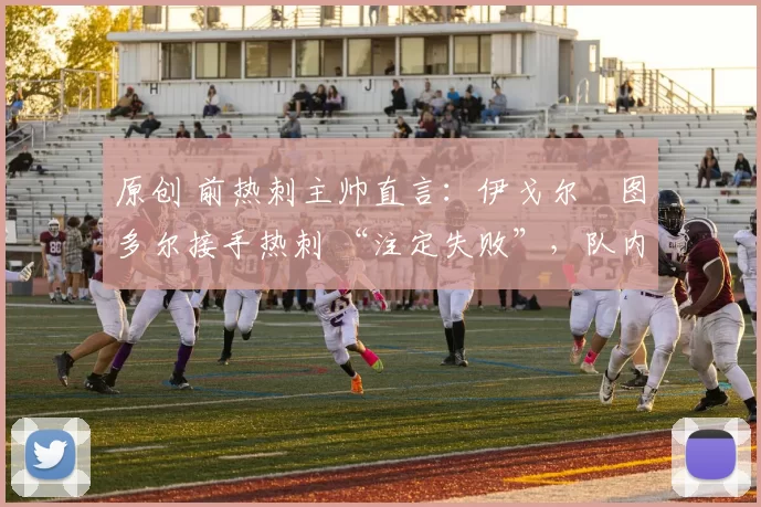 原创 前热刺主帅直言:伊戈尔・图多尔接手热刺 “注定失败”,队内氛围 “ toxic 至极”
