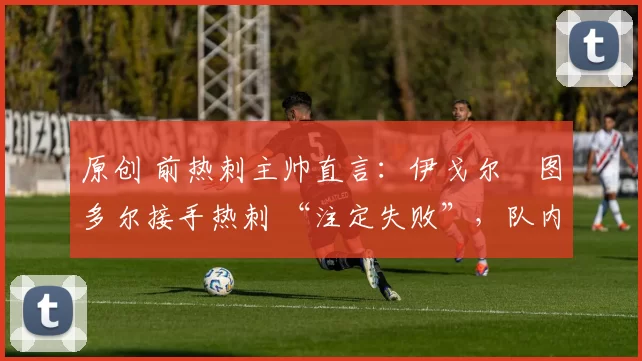 原创 前热刺主帅直言:伊戈尔・图多尔接手热刺 “注定失败”,队内氛围 “ toxic 至极”