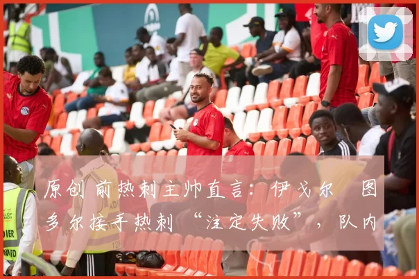 原创 前热刺主帅直言:伊戈尔・图多尔接手热刺 “注定失败”,队内氛围 “ toxic 至极”