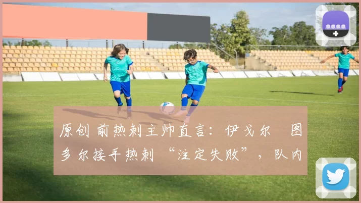 原创 前热刺主帅直言:伊戈尔・图多尔接手热刺 “注定失败”,队内氛围 “ toxic 至极”