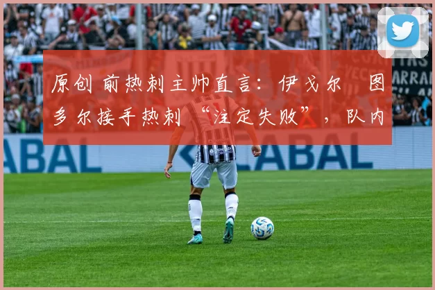 原创 前热刺主帅直言:伊戈尔・图多尔接手热刺 “注定失败”,队内氛围 “ toxic 至极”