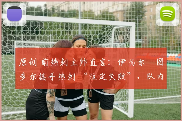 原创 前热刺主帅直言:伊戈尔・图多尔接手热刺 “注定失败”,队内氛围 “ toxic 至极”