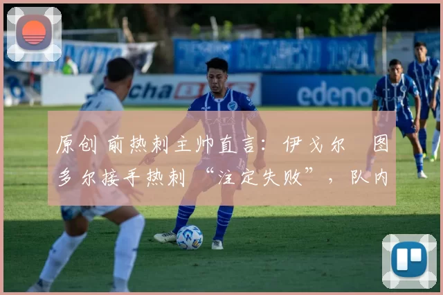 原创 前热刺主帅直言:伊戈尔・图多尔接手热刺 “注定失败”,队内氛围 “ toxic 至极”