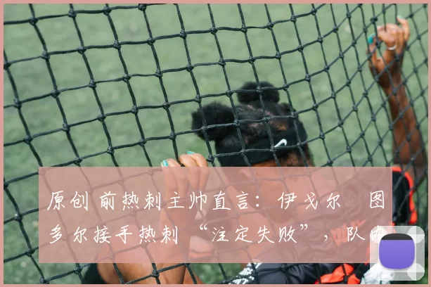 原创 前热刺主帅直言：伊戈尔・图多尔接手热刺 “注定失败”，队内氛围 “ toxic 至极”