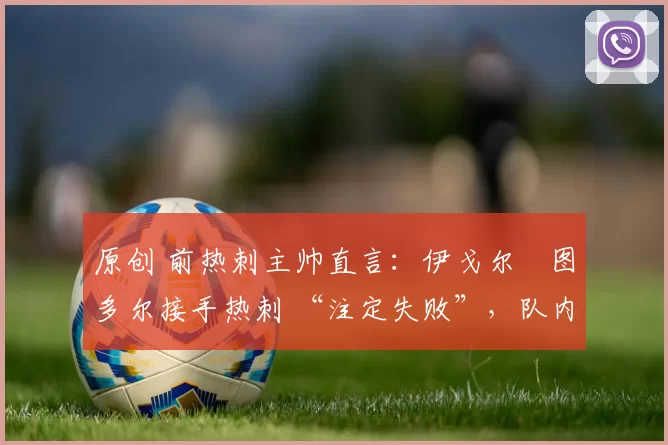 原创 前热刺主帅直言:伊戈尔・图多尔接手热刺 “注定失败”,队内氛围 “ toxic 至极”