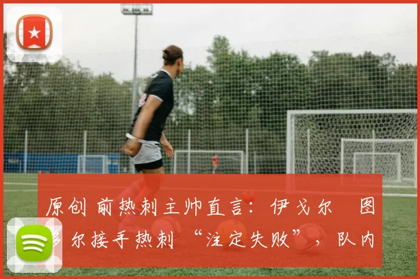 原创 前热刺主帅直言:伊戈尔・图多尔接手热刺 “注定失败”,队内氛围 “ toxic 至极”