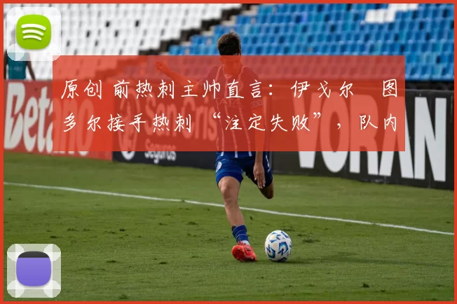 原创 前热刺主帅直言:伊戈尔・图多尔接手热刺 “注定失败”,队内氛围 “ toxic 至极”