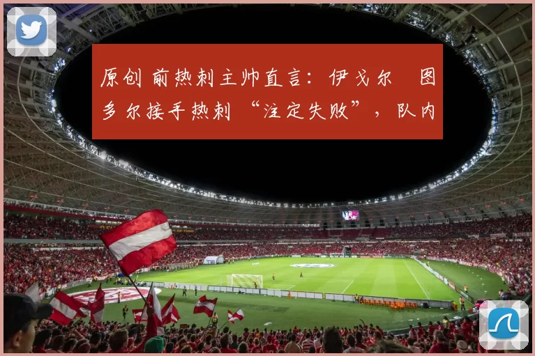 原创 前热刺主帅直言:伊戈尔・图多尔接手热刺 “注定失败”,队内氛围 “ toxic 至极”
