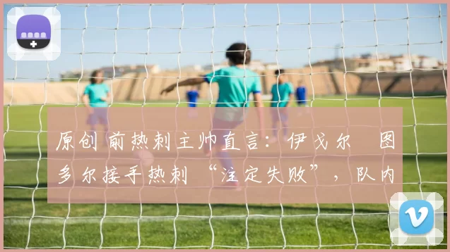 原创 前热刺主帅直言：伊戈尔・图多尔接手热刺 “注定失败”，队内氛围 “ toxic 至极”