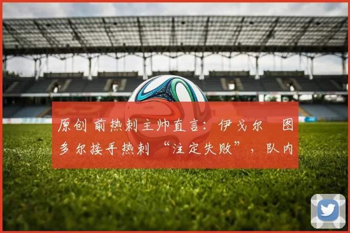 原创 前热刺主帅直言:伊戈尔・图多尔接手热刺 “注定失败”,队内氛围 “ toxic 至极”