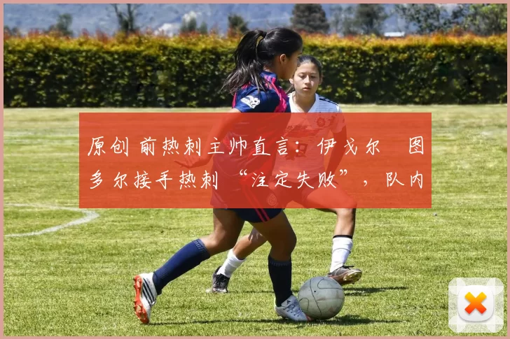原创 前热刺主帅直言:伊戈尔・图多尔接手热刺 “注定失败”,队内氛围 “ toxic 至极”