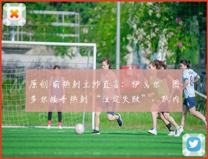 原创 前热刺主帅直言:伊戈尔・图多尔接手热刺 “注定失败”,队内氛围 “ toxic 至极”