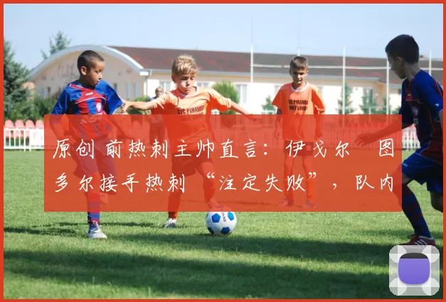 原创 前热刺主帅直言:伊戈尔・图多尔接手热刺 “注定失败”,队内氛围 “ toxic 至极”