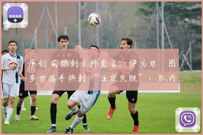 原创 前热刺主帅直言：伊戈尔・图多尔接手热刺 “注定失败”，队内氛围 “ toxic 至极”