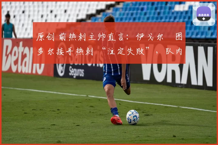 原创 前热刺主帅直言:伊戈尔・图多尔接手热刺 “注定失败”,队内氛围 “ toxic 至极”