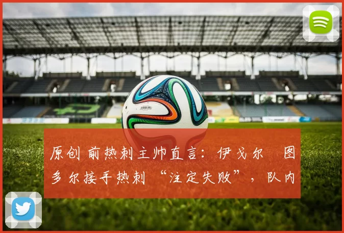 原创 前热刺主帅直言：伊戈尔・图多尔接手热刺 “注定失败”，队内氛围 “ toxic 至极”