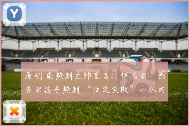 原创 前热刺主帅直言：伊戈尔・图多尔接手热刺 “注定失败”，队内氛围 “ toxic 至极”