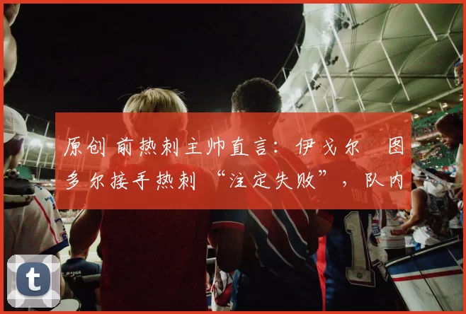 原创 前热刺主帅直言：伊戈尔・图多尔接手热刺 “注定失败”，队内氛围 “ toxic 至极”