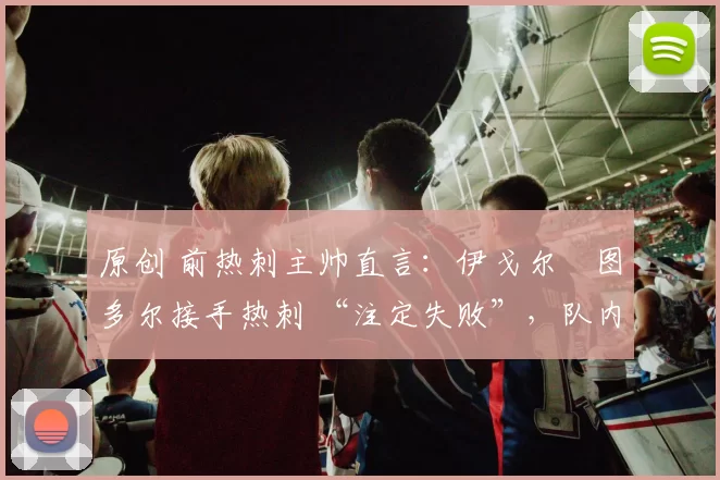 原创 前热刺主帅直言：伊戈尔・图多尔接手热刺 “注定失败”，队内氛围 “ toxic 至极”