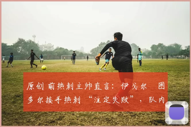 原创 前热刺主帅直言:伊戈尔・图多尔接手热刺 “注定失败”,队内氛围 “ toxic 至极”