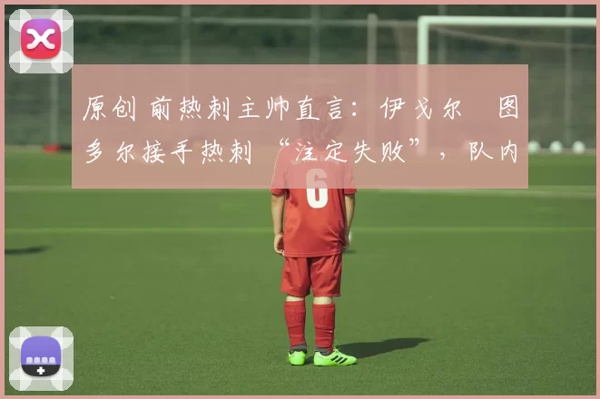 原创 前热刺主帅直言:伊戈尔・图多尔接手热刺 “注定失败”,队内氛围 “ toxic 至极”