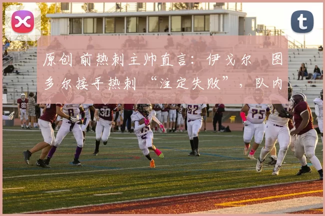 原创 前热刺主帅直言：伊戈尔・图多尔接手热刺 “注定失败”，队内氛围 “ toxic 至极”