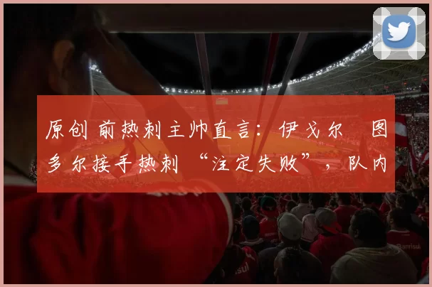 原创 前热刺主帅直言:伊戈尔・图多尔接手热刺 “注定失败”,队内氛围 “ toxic 至极”