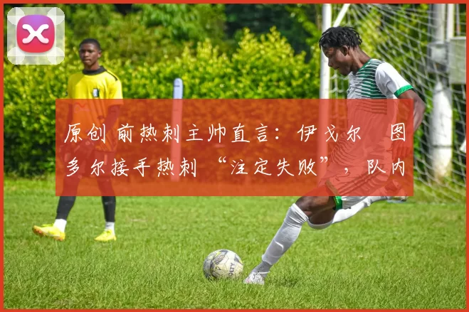 原创 前热刺主帅直言:伊戈尔・图多尔接手热刺 “注定失败”,队内氛围 “ toxic 至极”