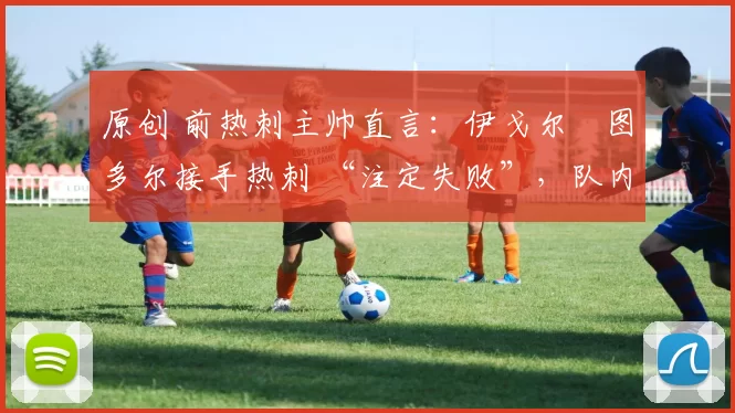 原创 前热刺主帅直言:伊戈尔・图多尔接手热刺 “注定失败”,队内氛围 “ toxic 至极”