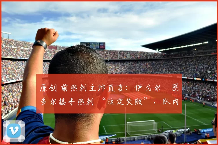 原创 前热刺主帅直言:伊戈尔・图多尔接手热刺 “注定失败”,队内氛围 “ toxic 至极”