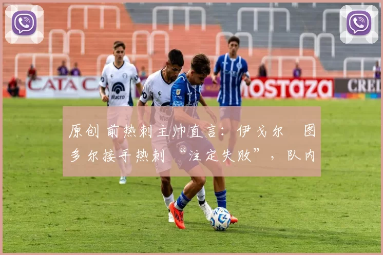 原创 前热刺主帅直言:伊戈尔・图多尔接手热刺 “注定失败”,队内氛围 “ toxic 至极”