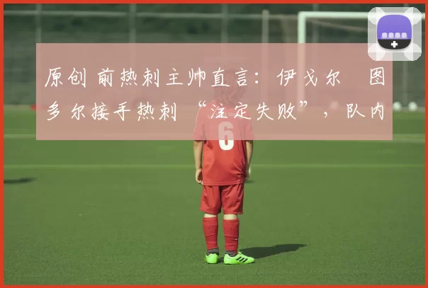 原创 前热刺主帅直言:伊戈尔・图多尔接手热刺 “注定失败”,队内氛围 “ toxic 至极”