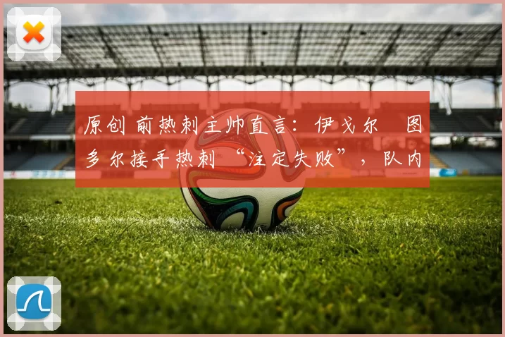 原创 前热刺主帅直言：伊戈尔・图多尔接手热刺 “注定失败”，队内氛围 “ toxic 至极”