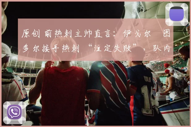 原创 前热刺主帅直言：伊戈尔・图多尔接手热刺 “注定失败”，队内氛围 “ toxic 至极”