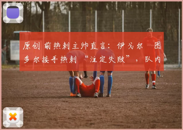 原创 前热刺主帅直言:伊戈尔・图多尔接手热刺 “注定失败”,队内氛围 “ toxic 至极”