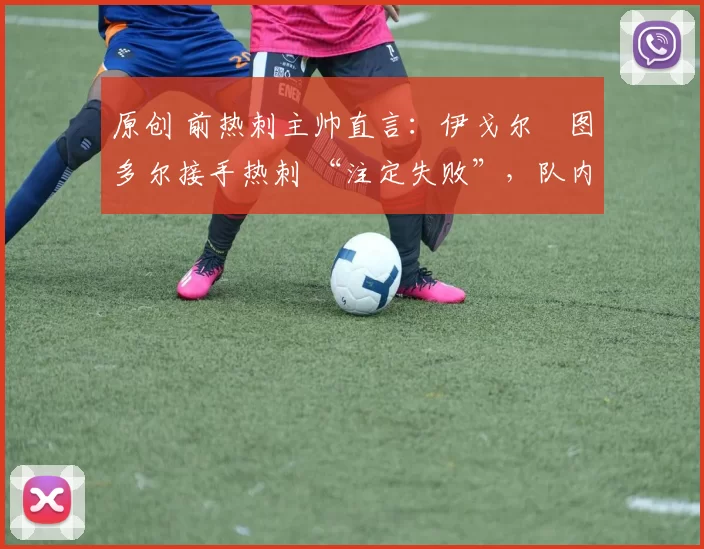 原创 前热刺主帅直言:伊戈尔・图多尔接手热刺 “注定失败”,队内氛围 “ toxic 至极”