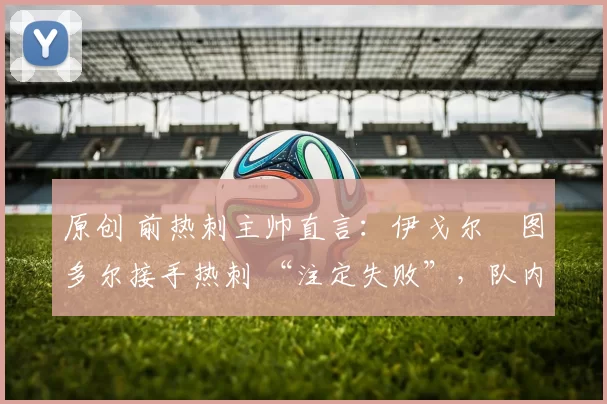 原创 前热刺主帅直言：伊戈尔・图多尔接手热刺 “注定失败”，队内氛围 “ toxic 至极”