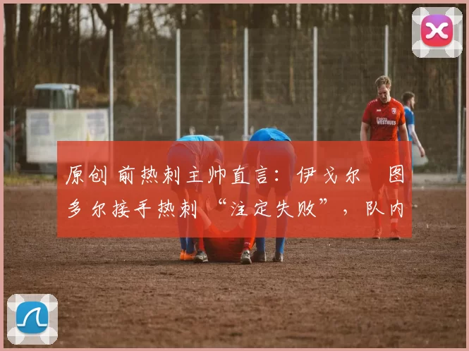 原创 前热刺主帅直言:伊戈尔・图多尔接手热刺 “注定失败”,队内氛围 “ toxic 至极”