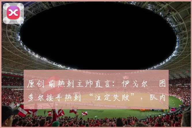 原创 前热刺主帅直言:伊戈尔・图多尔接手热刺 “注定失败”,队内氛围 “ toxic 至极”