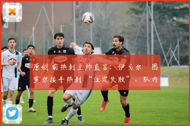 原创 前热刺主帅直言:伊戈尔・图多尔接手热刺 “注定失败”,队内氛围 “ toxic 至极”