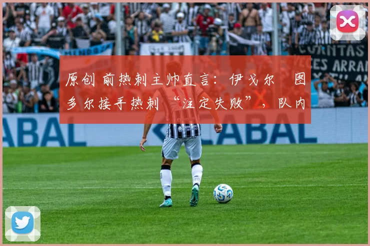 原创 前热刺主帅直言:伊戈尔・图多尔接手热刺 “注定失败”,队内氛围 “ toxic 至极”